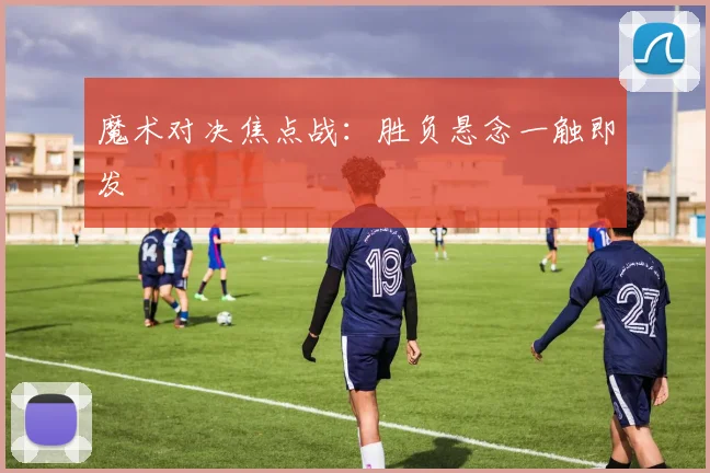 魔术对决焦点战：胜负悬念一触即发