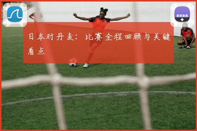 日本对丹麦：比赛全程回顾与关键看点