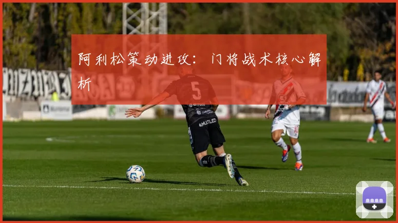 阿利松策动进攻：门将战术核心解析