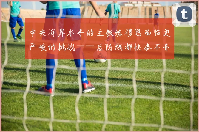 中央海岸水手的主教练穆恩面临更严峻的挑战——后防线都快凑不齐人了