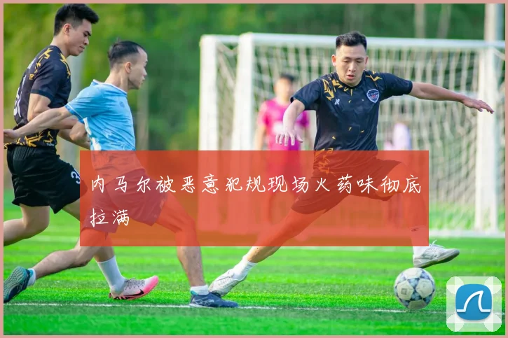 内马尔被恶意犯规现场火药味彻底拉满
