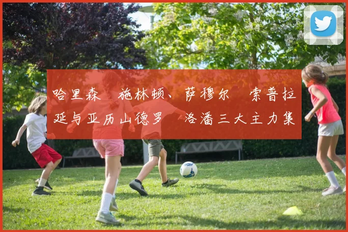 哈里森・施林顿、萨穆尔・索普拉延与亚历山德罗・洛潘三大主力集体缺阵