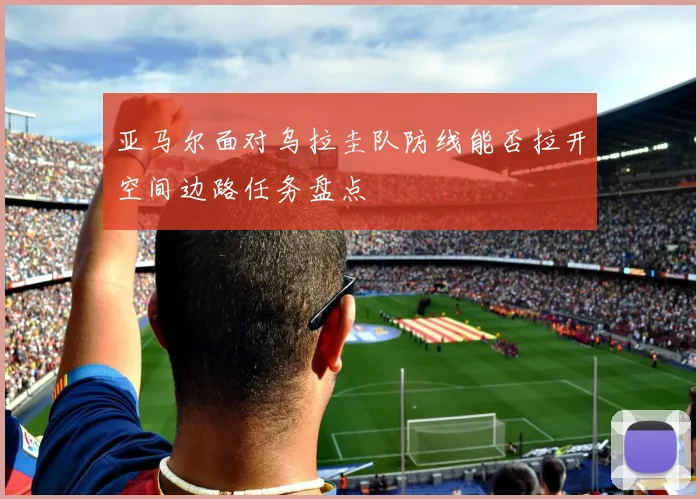 亚马尔面对乌拉圭队防线能否拉开空间边路任务盘点