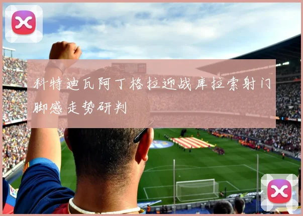 科特迪瓦阿丁格拉迎战库拉索射门脚感走势研判