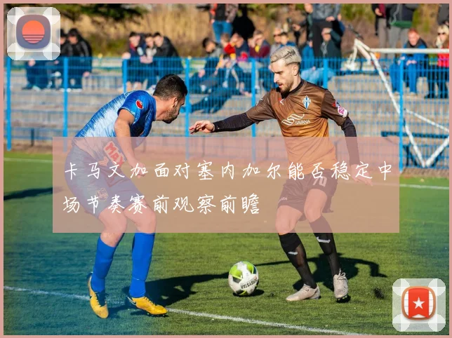 卡马文加面对塞内加尔能否稳定中场节奏赛前观察前瞻