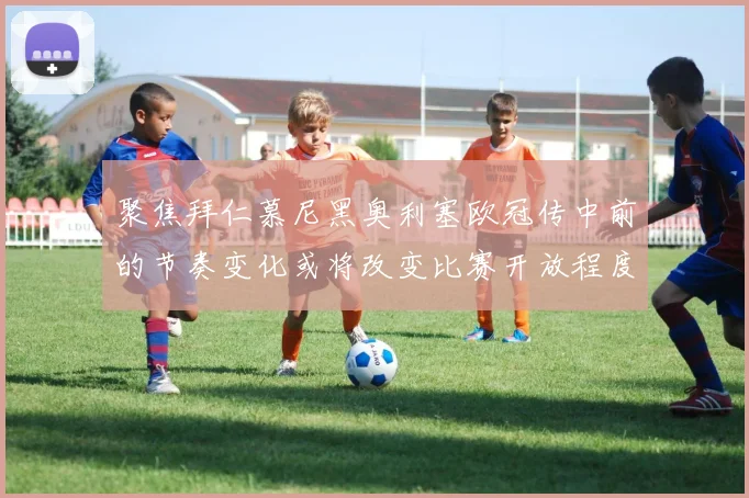 聚焦拜仁慕尼黑奥利塞欧冠传中前的节奏变化或将改变比赛开放程度
