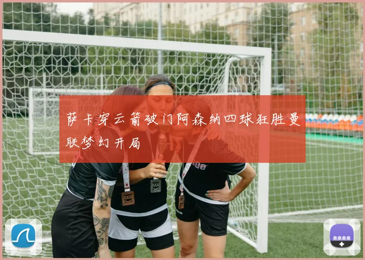 萨卡穿云箭破门阿森纳四球狂胜曼联梦幻开局