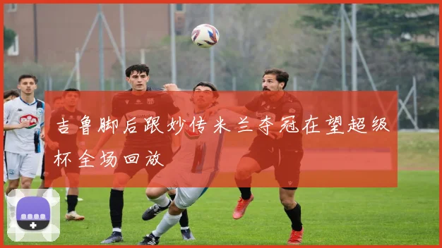 吉鲁脚后跟妙传米兰夺冠在望超级杯全场回放
