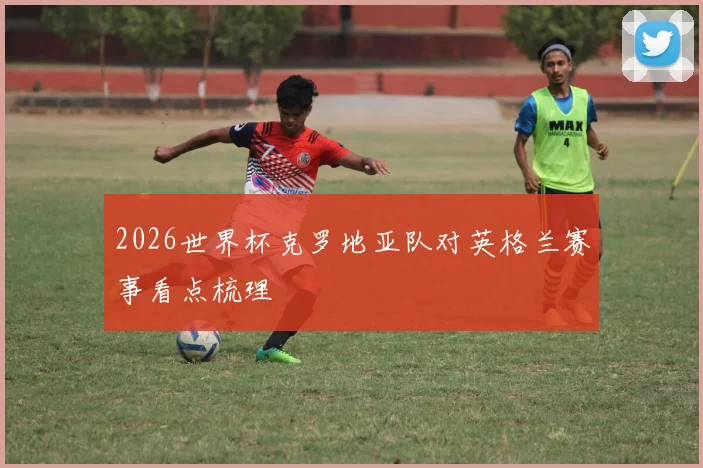 2026世界杯克罗地亚队对英格兰赛事看点梳理