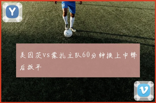 美因茨vs蒙扎主队60分钟换上中锋后扳平