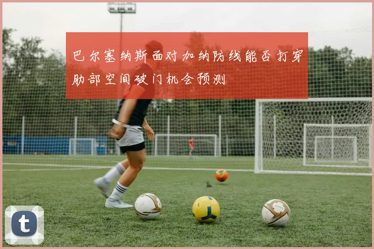 巴尔塞纳斯面对加纳防线能否打穿肋部空间破门机会预测