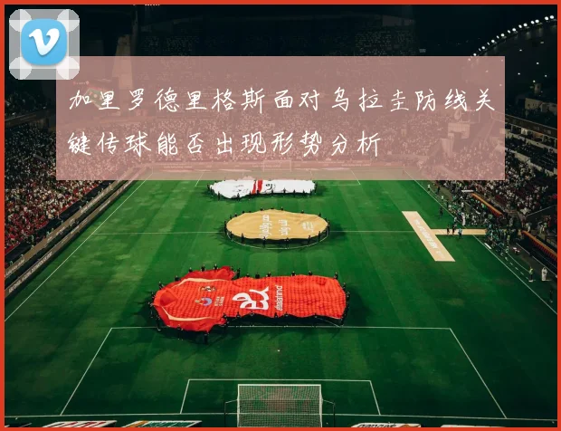 加里罗德里格斯面对乌拉圭防线关键传球能否出现形势分析