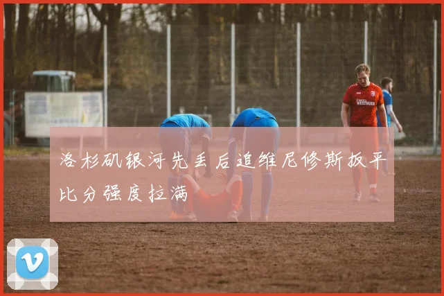 洛杉矶银河先丢后追维尼修斯扳平比分强度拉满