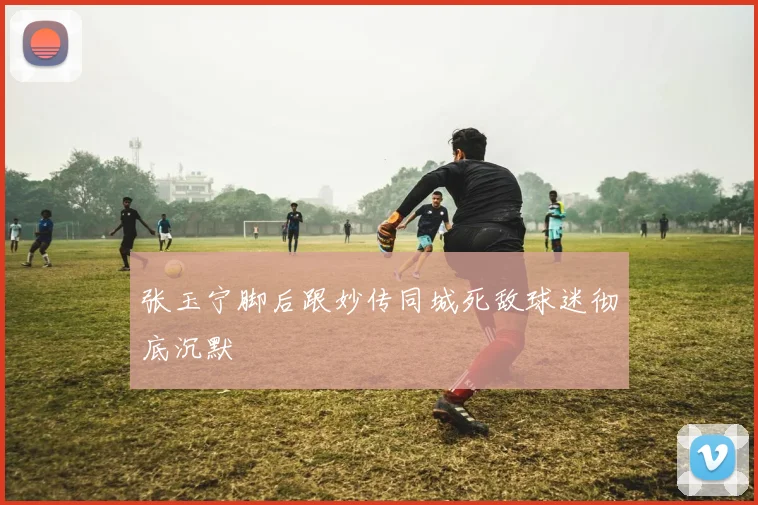 张玉宁脚后跟妙传同城死敌球迷彻底沉默