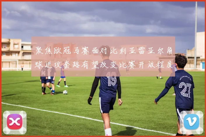 聚焦欧冠马赛面对比利亚雷亚尔角球进攻套路有望改变比赛开放程度
