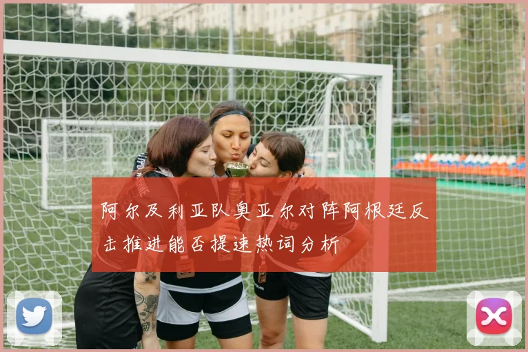 阿尔及利亚队奥亚尔对阵阿根廷反击推进能否提速热词分析
