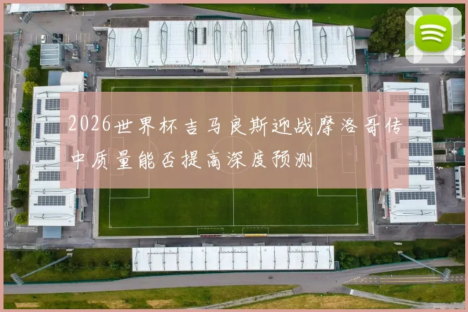 2026世界杯吉马良斯迎战摩洛哥传中质量能否提高深度预测