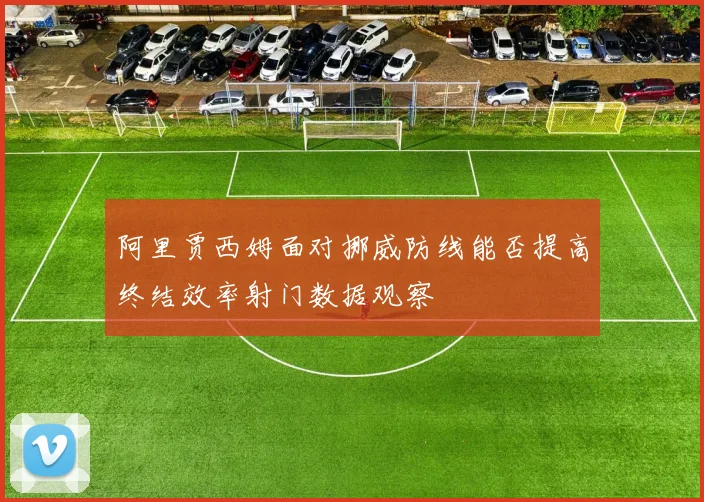 阿里贾西姆面对挪威防线能否提高终结效率射门数据观察