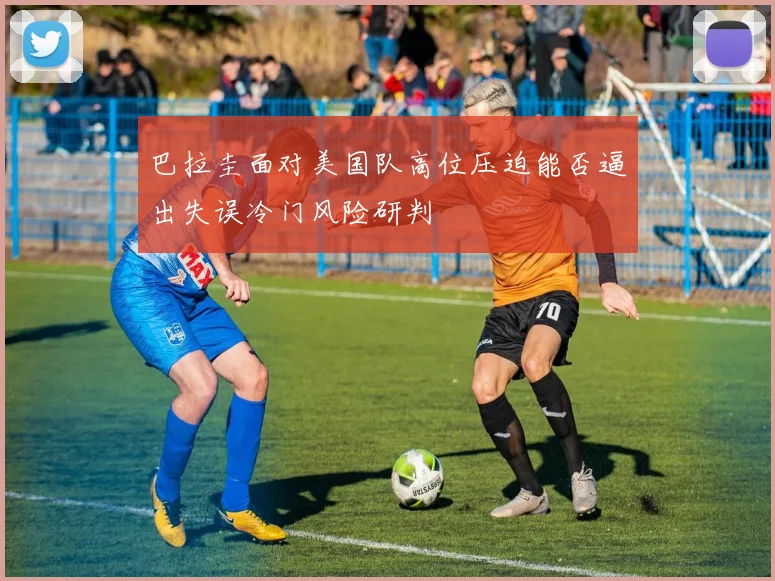 巴拉圭面对美国队高位压迫能否逼出失误冷门风险研判