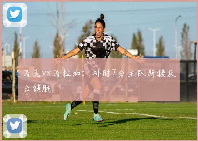 马竞vs马拉加：补时7分主队新援反击锁胜