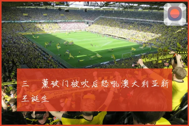三笘薰破门被吹后怒吼澳大利亚新王诞生