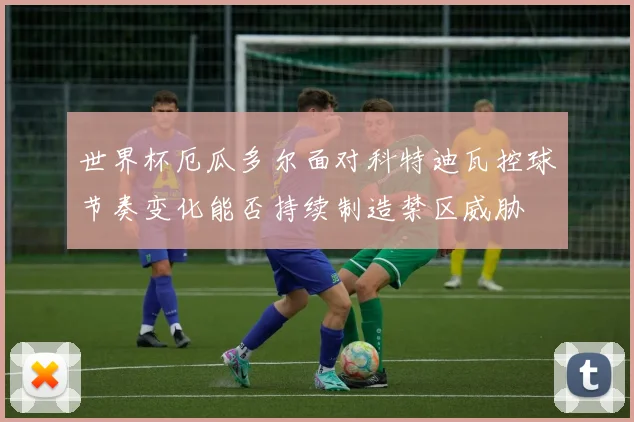 世界杯厄瓜多尔面对科特迪瓦控球节奏变化能否持续制造禁区威胁