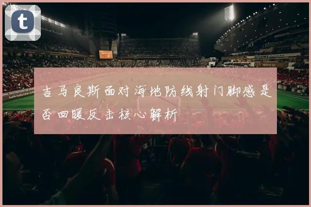 吉马良斯面对海地防线射门脚感是否回暖反击核心解析