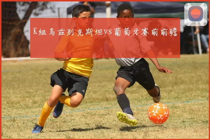 K组乌兹别克斯坦vs葡萄牙赛前前瞻