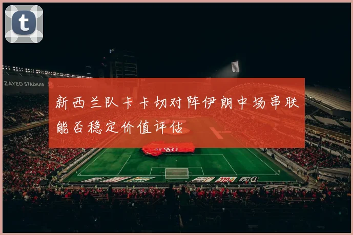 新西兰队卡卡切对阵伊朗中场串联能否稳定价值评估