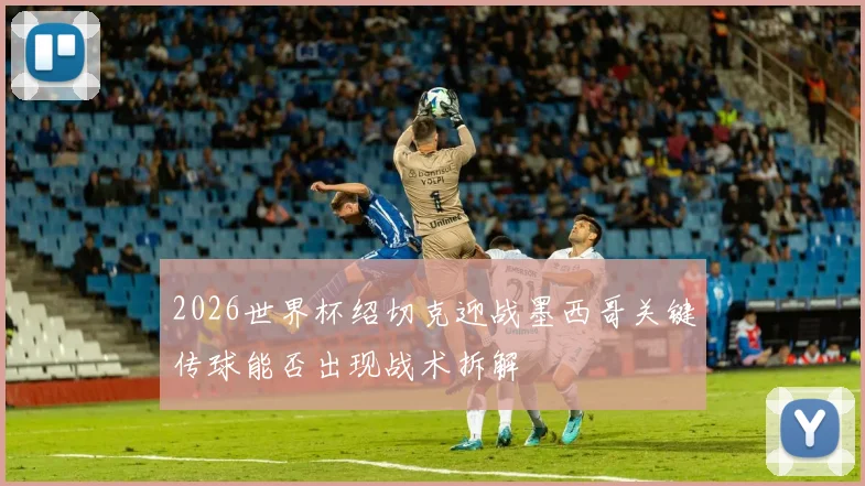 2026世界杯绍切克迎战墨西哥关键传球能否出现战术拆解