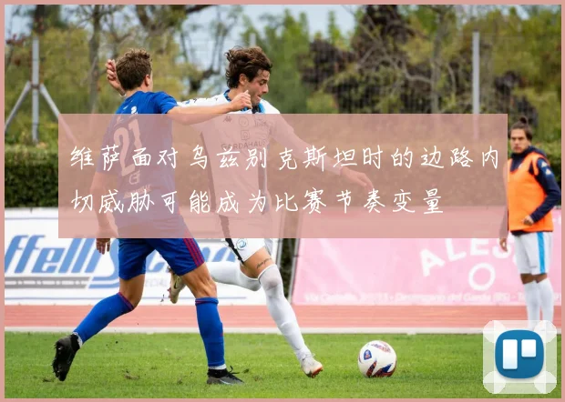 维萨面对乌兹别克斯坦时的边路内切威胁可能成为比赛节奏变量