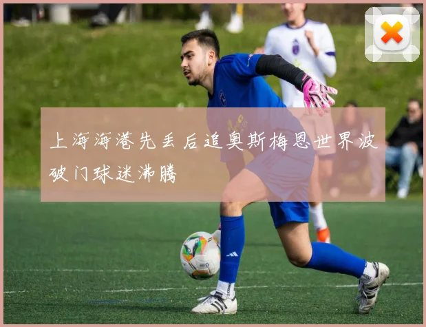 上海海港先丢后追奥斯梅恩世界波破门球迷沸腾