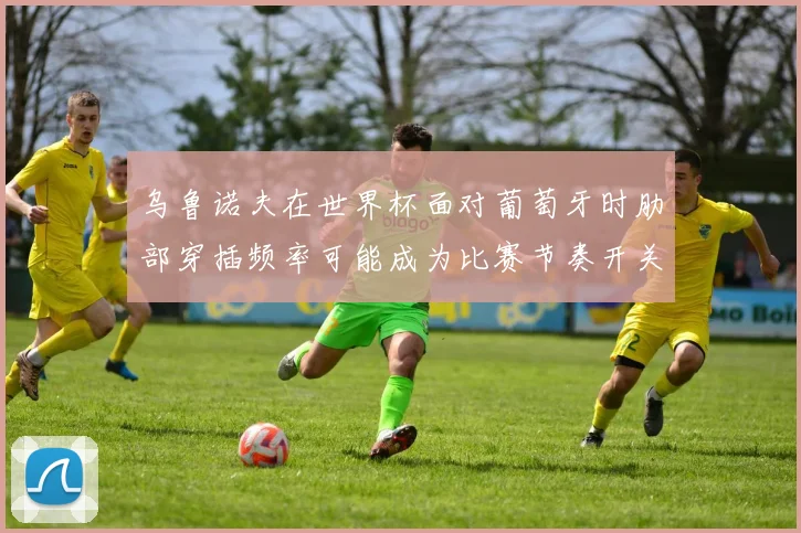 乌鲁诺夫在世界杯面对葡萄牙时肋部穿插频率可能成为比赛节奏开关