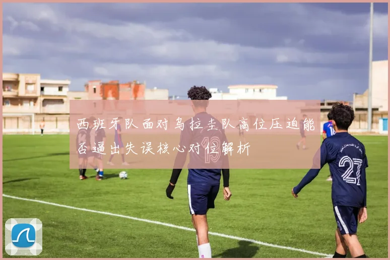 西班牙队面对乌拉圭队高位压迫能否逼出失误核心对位解析