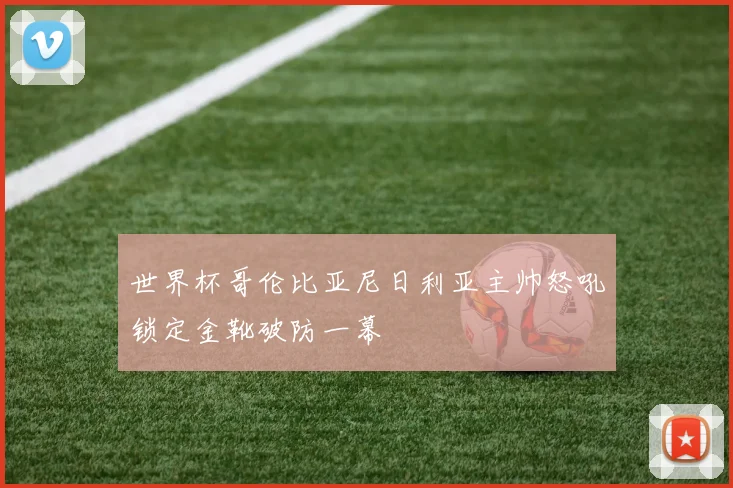 世界杯哥伦比亚尼日利亚主帅怒吼锁定金靴破防一幕