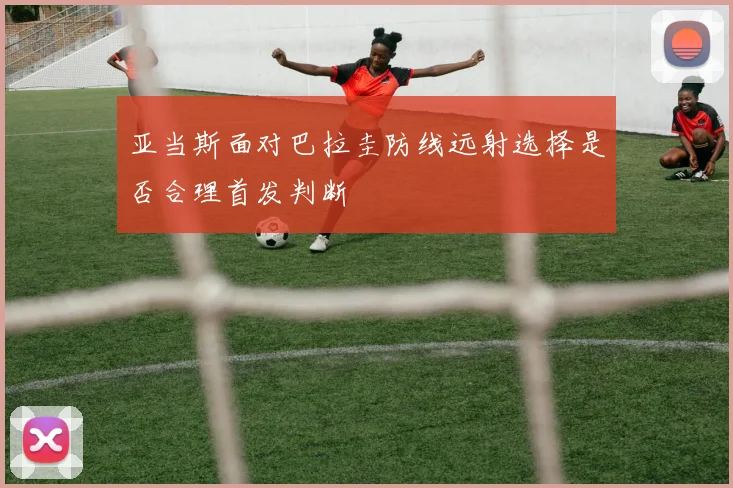 亚当斯面对巴拉圭防线远射选择是否合理首发判断
