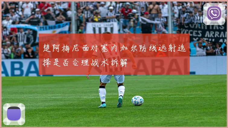 楚阿梅尼面对塞内加尔防线远射选择是否合理战术拆解