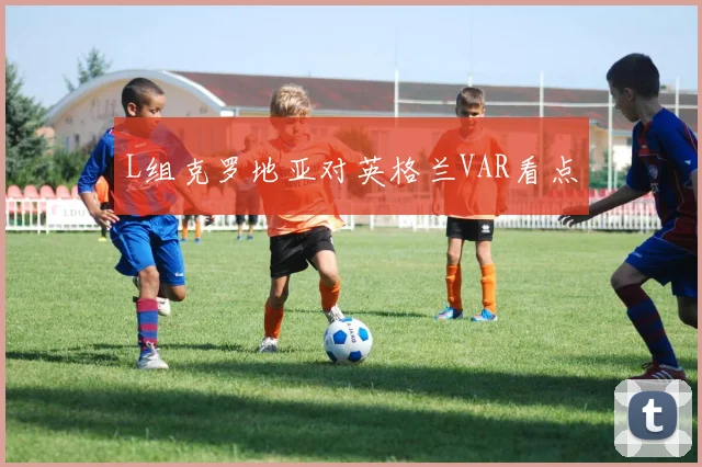 L组克罗地亚对英格兰VAR看点