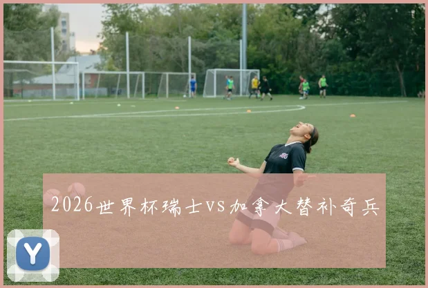 2026世界杯瑞士vs加拿大替补奇兵