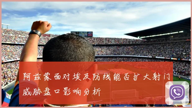阿兹蒙面对埃及防线能否扩大射门威胁盘口影响分析