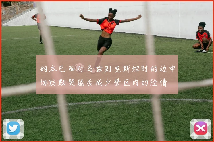 姆本巴面对乌兹别克斯坦时的边中协防默契能否减少禁区内的险情