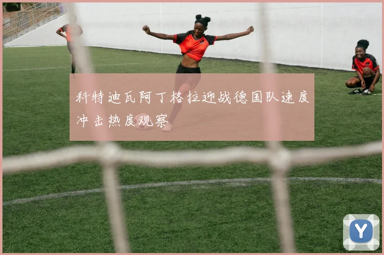 科特迪瓦阿丁格拉迎战德国队速度冲击热度观察