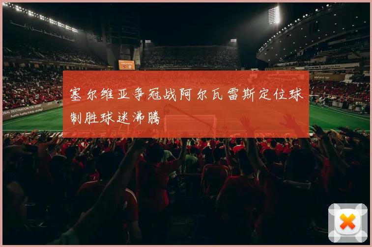 塞尔维亚争冠战阿尔瓦雷斯定位球制胜球迷沸腾