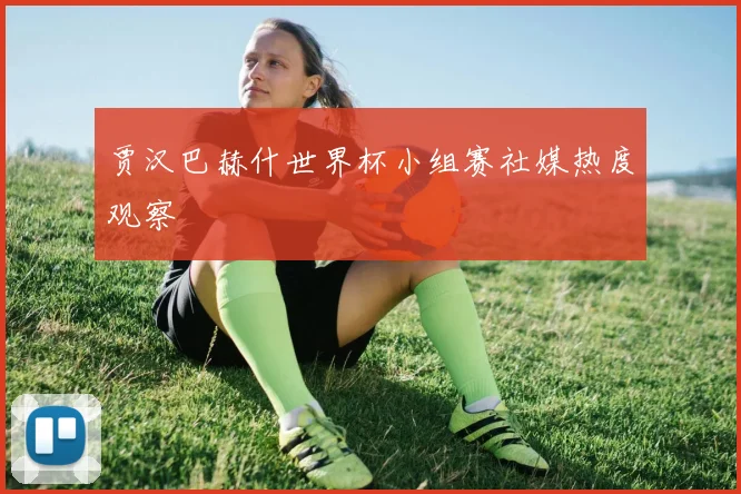 贾汉巴赫什世界杯小组赛社媒热度观察