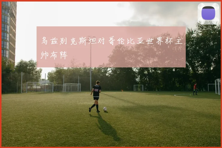 乌兹别克斯坦对哥伦比亚世界杯主帅布阵