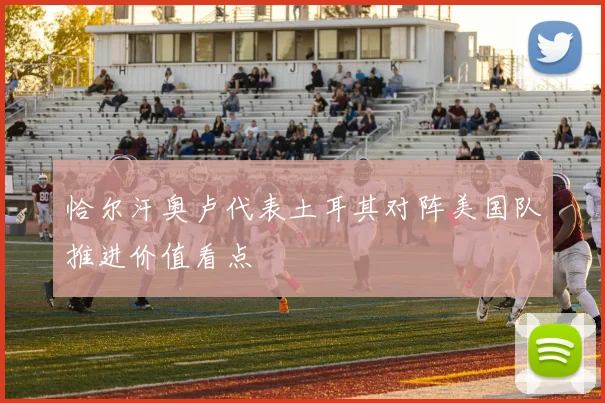 恰尔汗奥卢代表土耳其对阵美国队推进价值看点