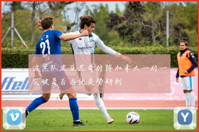 波黑队皮亚尼奇对阵加拿大一对一突破是否占优走势研判