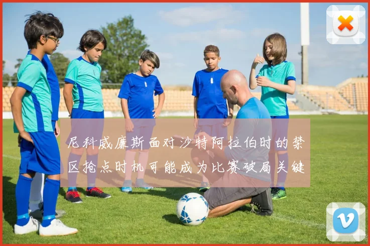 尼科威廉斯面对沙特阿拉伯时的禁区抢点时机可能成为比赛破局关键