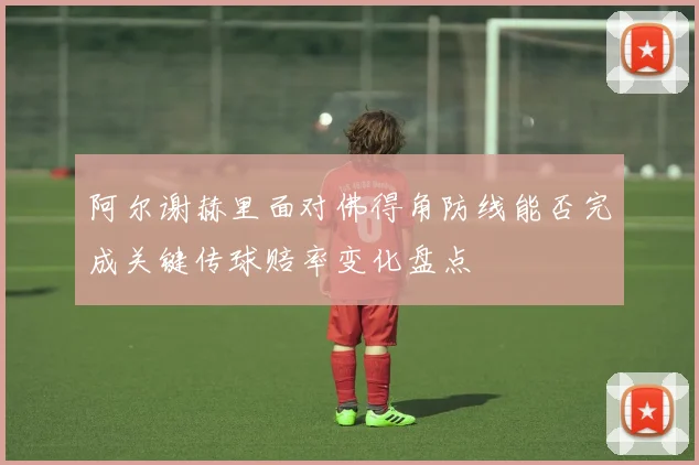 阿尔谢赫里面对佛得角防线能否完成关键传球赔率变化盘点