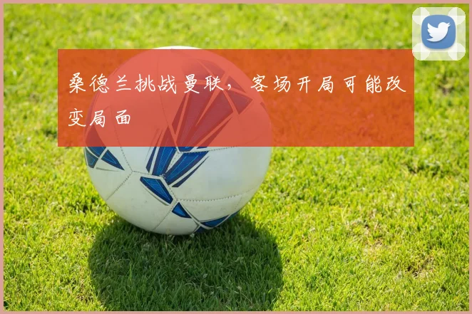 桑德兰挑战曼联，客场开局可能改变局面